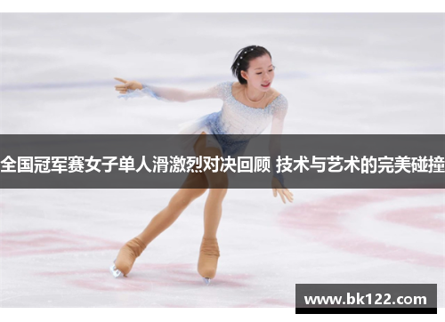 全国冠军赛女子单人滑激烈对决回顾 技术与艺术的完美碰撞