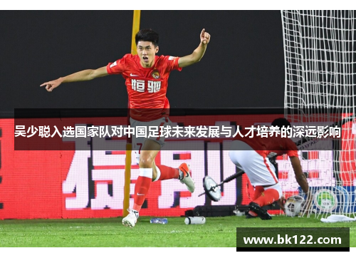 吴少聪入选国家队对中国足球未来发展与人才培养的深远影响
