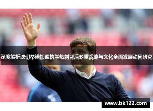 深度解析波切蒂诺加盟执掌热刺背后多重战略与文化全面发展动因研究 深度解析波切蒂诺加盟执掌热刺背后多重战略与文化全面发展动因研究